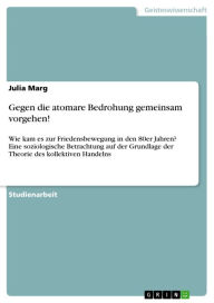 Title: Gegen die atomare Bedrohung gemeinsam vorgehen!: Wie kam es zur Friedensbewegung in den 80er Jahren? Eine soziologische Betrachtung auf der Grundlage der Theorie des kollektiven Handelns, Author: Julia Marg