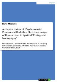Title: A chapter review of Psychosomatic Persons and Reclothed Skeletons: Images of Resurrection in Spiritual Writing and Iconography: From: Bynum, Caroline W. The Resurrection of the Body in Western Christianity, 200-1336. New York: Columbia University Pres, Author: Mate Madunic