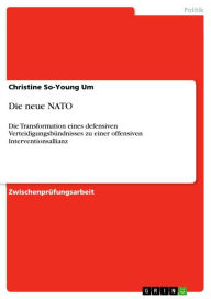 Title: Die neue NATO: Die Transformation eines defensiven Verteidigungsbündnisses zu einer offensiven Interventionsallianz, Author: Christine So-Young Um