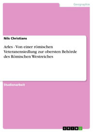 Title: Arles - Von einer römischen Veteranensiedlung zur obersten Behörde des Römischen Westreiches: Von einer römischen Veteranensiedlung zur obersten Behörde des Römischen Westreiches, Author: Nils Christians