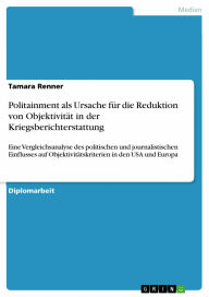 Title: Politainment als Ursache für die Reduktion von Objektivität in der Kriegsberichterstattung: Eine Vergleichsanalyse des politischen und journalistischen Einflusses auf Objektivitätskriterien in den USA und Europa, Author: Tamara Renner