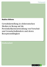Title: Gewaltdarstellung in elektronischen Medien in Bezug auf die Persönlichkeitsentwicklung von Vorschul- und Grundschulkindern und deren Rezeptionsfähigkeit, Author: Nadine Böhme
