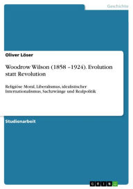 Title: Woodrow Wilson (1858 -1924). Evolution statt Revolution: Religiöse Moral, Liberalismus, idealistischer Internationalismus, Sachzwänge und Realpolitik, Author: Oliver Löser