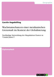 Title: Wachstumschancen einer mexikanischen Grenzstadt im Kontext der Globalisierung: Nachhaltige Entwicklung des Maquiladora-Clusters in 'Ciudad Juárez'?, Author: Carolin Hagebölling