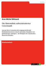 Title: Die Rationalität subventionierter Unvernunft: warum dem Gemeinwohl entgegenstehende Partikularinteressen durch rationales Handeln von Institutionen obsiegen - am Beispiel des Deutschen Bauernverbandes, Author: Arne Michel Mittasch