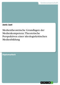 Title: Medientheoretische Grundlagen der Medienkompetenz. Theoretische Perspektiven einer ideologiekritischen Medienbildung: Theoretische Perspektiven einer ideologiekritischen Medienbildung, Author: Janis Just