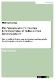 Title: Das Paradigma des systemischen Beratungsansatzes in pädagogischen Handlungsfeldern: Eine begriffliche Erläuterung und wissenschaftshistorische Betrachtung theoretischer Grundlagen, Author: Mathias Conrad