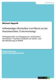 Title: Selbständiges Herstellen von Filtern an der Stanzmaschine (Unterweisung): Prüfungsprojekt zur Erlangung des anerkannten Abschlusses 'Geprüfte Fachkraft zur Arbeits- und Berufsförderung in WfbM', Author: Michael Hippold