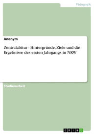 Title: Zentralabitur - Hintergründe, Ziele und die Ergebnisse des ersten Jahrgangs in NRW: Hintergründe, Ziele und die Ergebnisse des ersten Jahrgangs in NRW, Author: Anonym