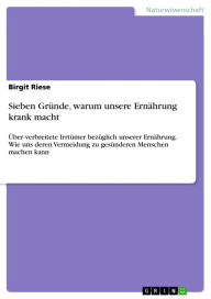 Title: Sieben Gründe, warum unsere Ernährung krank macht: Über verbreitete Irrtümer bezüglich unserer Ernährung. Wie uns deren Vermeidung zu gesünderen Menschen machen kann, Author: Birgit Riese