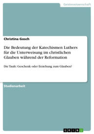 Title: Die Bedeutung der Katechismen Luthers für die Unterweisung im christlichen Glauben während der Reformation: Die Taufe: Geschenk oder Erziehung zum Glauben?, Author: Christina Gosch