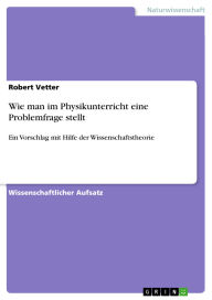 Title: Wie man im Physikunterricht eine Problemfrage stellt: Ein Vorschlag mit Hilfe der Wissenschaftstheorie, Author: Robert Vetter