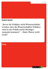 Title: Bevor die Politiker nicht Wissenschaftler werden oder die Wissenschaftler Politiker, wird in der Politik nichts Richtiges zustande kommen! - Hatte Platon wohl recht?, Author: Katrin Ermel