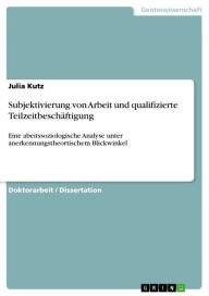 Title: Subjektivierung von Arbeit und qualifizierte Teilzeitbeschäftigung: Eine abeitssoziologische Analyse unter anerkennungstheortischem Blickwinkel, Author: Julia Kutz
