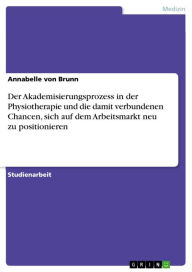 Title: Der Akademisierungsprozess in der Physiotherapie und die damit verbundenen Chancen, sich auf dem Arbeitsmarkt neu zu positionieren, Author: Annabelle von Brunn