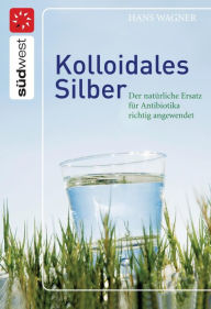 Title: Kolloidales Silber: Der natürliche Ersatz für Antibiotika richtig angewendet, Author: Hans Wagner