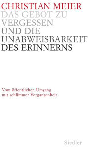 Title: Das Gebot zu vergessen und die Unabweisbarkeit des Erinnerns -: Vom öffentlichen Umgang mit schlimmer Vergangenheit, Author: Christian Meier