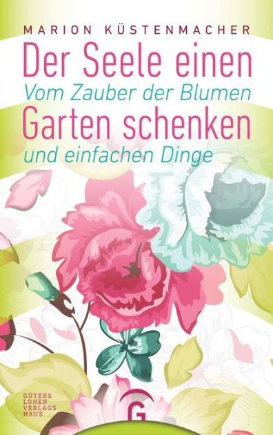 Der Seele einen Garten schenken Vom Zauber der Blumen und einfachen