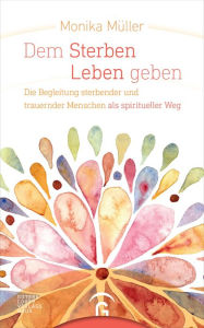 Title: Dem Sterben Leben geben: Die Begleitung sterbender und trauernder Menschen als spiritueller Weg, Author: Monika Müller