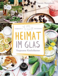 Title: Heimat im Glas: Vergessene Köstlichkeiten - Wiederentdeckte Rezepte zum Verarbeiten und Einmachen von Obst, Gemüse und Kräutern aus dem Garten, Author: Daniela Wattenbach