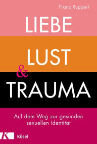 Title: Liebe, Lust und Trauma: Auf dem Weg zur gesunden sexuellen Identität, Author: Franz Ruppert
