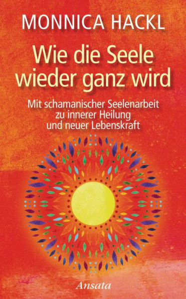 Wie die Seele wieder ganz wird: Mit schamanischer Seelenarbeit zu innerer Heilung und neuer Lebenskraft