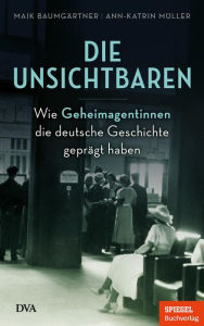 Title: Die Unsichtbaren: Wie Geheimagentinnen die deutsche Geschichte geprägt haben - Ein SPIEGEL-Buch, Author: Maik Baumgärtner