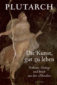 Title: Die Kunst, gut zu leben. Traktate, Dialoge und Briefe aus den »Moralia«, Author: Plutarch