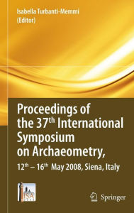 Title: Proceedings of the 37th International Symposium on Archaeometry, 13th - 16th May 2008, Siena, Italy / Edition 1, Author: Isabella Turbanti-Memmi