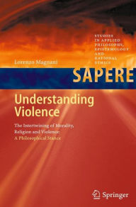 Title: Understanding Violence: The Intertwining of Morality, Religion and Violence: A Philosophical Stance, Author: Lorenzo Magnani