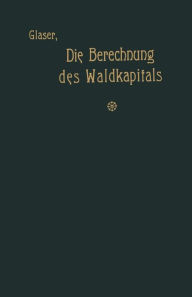 Title: Die Berechnung des Waldkapitals und ihr Einfluß auf die Forstwirtschaft in Theorie und Praxis, Author: Theodor Glaser