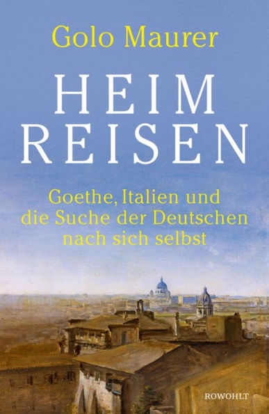 Heimreisen: Goethe, Italien und die Suche der Deutschen nach sich selbst