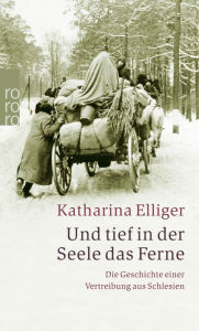 Title: Und tief in der Seele das Ferne: Die Geschichte einer Vertreibung aus Schlesien, Author: Katharina Elliger