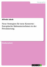 Title: Neue Strategien für neue Konzerne - Europäische Bahnunternehmen in der Privatisierung, Author: Alfredo Jakob