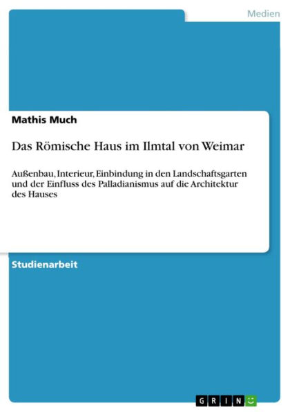 Das Römische Haus im Ilmtal von Weimar: Außenbau, Interieur, Einbindung in den Landschaftsgarten und der Einfluss des Palladianismus auf die Architektur des Hauses