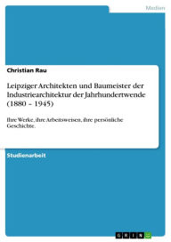 Title: Leipziger Architekten und Baumeister der Industriearchitektur der Jahrhundertwende (1880 - 1945): Ihre Werke, ihre Arbeitsweisen, ihre persönliche Geschichte., Author: Christian Rau