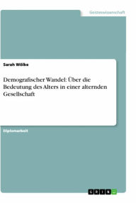 Title: Demografischer Wandel: Über die Bedeutung des Alters in einer alternden Gesellschaft, Author: Sarah Wölke