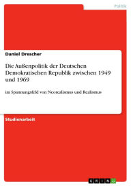 Title: Die Außenpolitik der Deutschen Demokratischen Republik zwischen 1949 und 1969: im Spannungsfeld von Neorealismus und Realismus, Author: Daniel Drescher