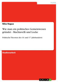 Title: Wie man ein politisches Gemeinwesen gründet - Machiavelli und Locke: Politische Theorien des 16. und 17. Jahrhunderts, Author: Nika Ragua