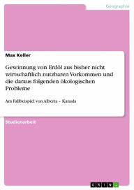 Title: Gewinnung von Erdöl aus bisher nicht wirtschaftlich nutzbaren Vorkommen und die daraus folgenden ökologischen Probleme: Am Fallbeispiel von Alberta - Kanada, Author: Max Keller