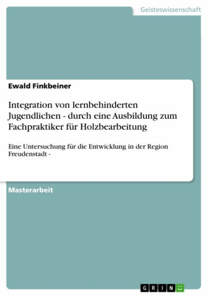 Integration von lernbehinderten Jugendlichen - durch eine Ausbildung zum Fachpraktiker für Holzbearbeitung: Eine Untersuchung für die Entwicklung in der Region Freudenstadt -