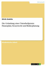 Title: Die Gründung einer Naturheilpraxis: Finanzplan, Steuerrecht und Risikoplanung, Author: Ulrich Andrös
