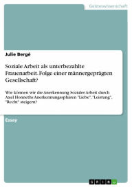 Title: Soziale Arbeit als unterbezahlte Frauenarbeit. Folge einer männergeprägten Gesellschaft?: Wie können wir die Anerkennung Sozialer Arbeit durch Axel Honneths Anerkennungssphären 'Liebe', 'Leistung', 'Recht' steigern?, Author: Julie Bergé