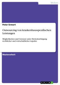 Title: Outsourcing von krankenhausspezifischen Leistungen: Möglichkeiten und Grenzen unter Berücksichtigung rechtlicher und wirtschaftlicher Aspekte, Author: Peter Ermert