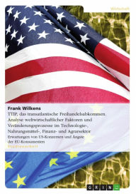 Title: TTIP, das transatlantische Freihandelsabkommen. Analyse weltwirtschaftlicher Faktoren und Veränderungsprozesse im Technologie-, Nahrungsmittel-, Finanz- und Agrarsektor: Erwartungen von US-Konzernen und Ängste der EU-Konsumenten, Author: Frank Wilkens