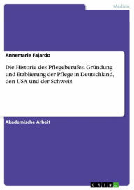 Title: Die Historie des Pflegeberufes. Gründung und Etablierung der Pflege in Deutschland, den USA und der Schweiz, Author: Annemarie Fajardo