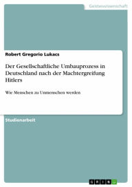 Title: Der Gesellschaftliche Umbauprozess in Deutschland nach der Machtergreifung Hitlers: Wie Menschen zu Unmenschen werden, Author: Robert Gregorio Lukacs
