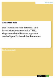 Title: Die Transatlantische Handels- und Investitionspartnerschaft (TTIP). Gegenstand und Bewertung eines zukünftigen Freihandelsabkommens, Author: Alexander Hille
