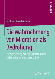 Title: Die Wahrnehmung von Migration als Bedrohung: Zur Verzahnung der Politikfelder Innere Sicherheit und Migrationspolitik, Author: Michaela Wendekamm