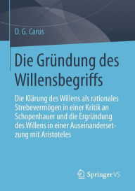 Title: Die Grï¿½ndung des Willensbegriffs: Die Klï¿½rung des Willens als rationales Strebevermï¿½gen in einer Kritik an Schopenhauer und die Ergrï¿½ndung des Willens in einer Auseinandersetzung mit Aristoteles, Author: D. G. Carus